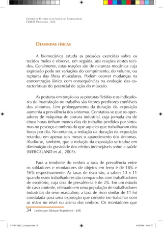 Demandas físicas
A biomecânica estuda as pressões exercidas sobre os
tecidos moles e observa, em seguida, a(s) reações destes teci-
dos. Geralmente, estas reações são de natureza mecânica cuja
expressão pode ser variações do comprimento, do volume, ou
rupturas das fibras musculares. Podem ocorrer mudanças na
concentração iônica com consequências na evolução das ca-
racterísticas do potencial de ação do músculo.
As posturas em torção ou as posturas fletidas e os indicado-
res de insatisfação no trabalho são fatores preditores confiáveis
dos sintomas. Um prolongamento da duração da exposição
aumenta a prevalência dos sintomas. Constatou-se que os oper-
adores de máquinas de costura industrial, cuja jornada era de
cinco horas tinham menos dias de trabalho perdidos por sinto-
mas no pescoço e ombros do que aqueles que trabalhavam oito
horas por dia. No entanto, a redução da duração da exposição
retardou em apenas seis meses o aparecimento dos sintomas.
Aludiu-se, também, que a redução da exposição se traduz em
diminuição da gravidade dos efeitos indesejáveis sobre a saúde
(WERGELAND et al., 2003).
Para a tendinite do ombro a taxa de prevalência entre
os soldadores e montadores de objetos em ferro é de 18% e
16% respectivamente. As taxas de risco são, a saber: 13 e 11
quando esses trabalhadores são comparados com trabalhadores
de escritório, cuja taxa de prevalência é de 2%. Em um estudo
de caso controle, efetuado em uma população de trabalhadores
industriais do sexo masculino, a taxa de risco similar de 11 foi
constatada para uma exposição que consiste em trabalhar com
as mãos no nível ou acima dos ombros. Os montadores que
34 Lesões por Esforços Repetitivos - LER
Centro de Referência em Saúde do Trabalhador
CEREST Piracicaba - SUS
LIVRO LER_2_corrigido.indd 34 8/10/2009 10:40:37
 
