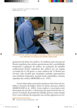 queixavam de dores nos ombros. As mulheres que executavam
flexões repetitivas dos ombros apresentaram dor e sensibilidade
temporária à palpação do ombro. As avaliações do trabalho
evidenciaram flexões repetitivas dos ombros em um ângulo
va-riando de 0 a 90 graus e a uma cadência de 15 flexões por
mi-nuto. Vale ressaltar que estudantes avaliados apresentaram
uma tendinite temporária, quando foram submetidos a flexões
repetidas dos ombros (BERNARD et al., 1997).
Foram observadas associações positivas entre horas de tra-
balho e sensação de fadiga e dores no dorso, pescoço, ombros
(WERGELAND et al., 2003). Como explicar a associação entre
diminuição da jornada e a diminuição do aparecimento dos sin-
tomas? A redução da jornada de trabalho provoca maior tempo
livre e uma redução da exposição aos eventos agressivos no tra-
36 Lesões por Esforços Repetitivos - LER
Centro de Referência em Saúde do Trabalhador
CEREST Piracicaba - SUS
Esforço muscular estático prolongado associado à exigência de gestos preci-
sos e delicados em um posto de trabalho improvisado
LIVRO LER_2_corrigido.indd 36 8/10/2009 10:40:38
 