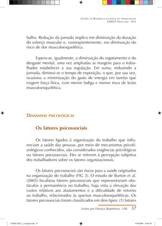 balho. Redução da jornada implica em diminuição da duração
do esforço muscular e, conseqüentemente, em diminuição do
risco de dor musculoesquelética.
Espera-se, igualmente, a diminuição do esgotamento e do
desgaste mental, uma vez ampliadas as margens para o traba-
lhador estabelecer a sua regulação. Em suma, reduzindo a
jornada, diminui-se o tempo de exposição, o que, por sua vez,
ocasiona a minimização do gasto de energia em tarefas que
exigem força física, com menor fadiga e menor risco de lesão
musculoesquelética.
Demandas psicológicas
Os fatores psicossociais
Os fatores ligados à organização do trabalho que influ-
enciam a saúde das pessoas, por meio de mecanismos psicofi-
siológicos conhecidos, são considerados exigências psicológicas
ou fatores psicossociais. Eles se referem à percepção subjetiva
dos trabalhadores sobre os fatores organizacionais.
Os fatores psicossociais são riscos para a saúde originados
na organização do trabalho (FIG 3). O estudo de Burton et al.
(2005) focalizou fatores psicossociais que representariam obs-
táculos à permanência no trabalho, haja vista a elevação dos
custos relativos aos afastamentos e a dificuldade de retorno
ao trabalho, relacionados às queixas musculoesqueléticas. Os
fatores psicossociais foram classificados em dois tipos: (1) fatores
Lesões por Esforços Repetitivos - LER 37
Centro de Referência em Saúde do Trabalhador
CEREST Piracicaba - SUS
LIVRO LER_2_corrigido.indd 37 8/10/2009 10:40:38
 