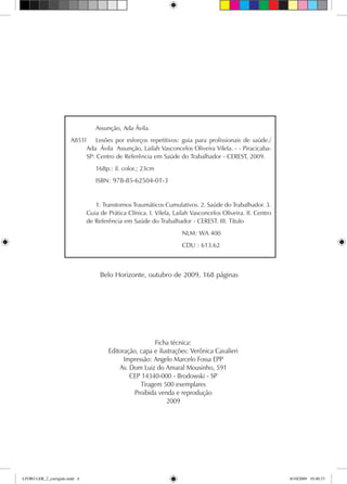 Belo Horizonte, outubro de 2009, 168 páginas
	 Assunção, Ada Ávila.
A851l 	 Lesões por esforços repetitivos: guia para profissionais de saúde./
Ada Ávila Assunção, Lailah Vasconcelos Oliveira Vilela. - - Piracicaba-
SP: Centro de Referência em Saúde do Trabalhador - CEREST, 2009.
		 168p.: il. color.; 23cm	
		 ISBN:
		 1. Transtornos Traumáticos Cumulativos. 2. Saúde do Trabalhador. 3.
Guia de Prática Clínica. I. Vilela, Lailah Vasconcelos Oliveira. II. Centro
de Referência em Saúde do Trabalhador - CEREST. III. Título
NLM: WA 400
CDU : 613.62
978-85-62504-01-3
Ficha técnica:
Editoração, capa e ilustrações: Verônica Cavalieri
Impressão: Angelo Marcelo Fossa EPP
Av. Dom Luiz do Amaral Mousinho, 591
CEP 14340-000 - Brodowski - SP
Tiragem 500 exemplares
Proibida venda e reprodução
2009
LIVRO LER_2_corrigido.indd 4 8/10/2009 10:40:33
 