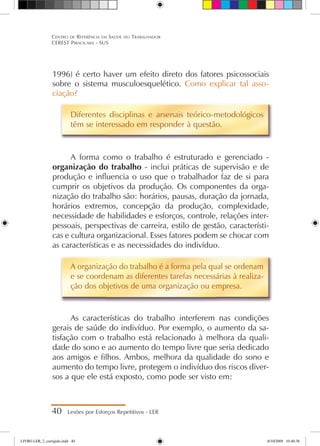 1996) é certo haver um efeito direto dos fatores psicossociais
sobre o sistema musculoesquelético. Como explicar tal asso-
ciação?
Diferentes disciplinas e arsenais teórico-metodológicos
têm se interessado em responder à questão.
A forma como o trabalho é estruturado e gerenciado -
organização do trabalho - inclui práticas de supervisão e de
produção e influencia o uso que o trabalhador faz de si para
cumprir os objetivos da produção. Os componentes da orga-
nização do trabalho são: horários, pausas, duração da jornada,
horários extremos, concepção da produção, complexidade,
necessidade de habilidades e esforços, controle, relações inter-
pessoais, perspectivas de carreira, estilo de gestão, característi-
cas e cultura organizacional. Esses fatores podem se chocar com
as características e as necessidades do indivíduo.
A organização do trabalho é a forma pela qual se ordenam
e se coordenam as diferentes tarefas necessárias à realiza-
ção dos objetivos de uma organização ou empresa.
As características do trabalho interferem nas condições
gerais de saúde do indivíduo. Por exemplo, o aumento da sa-
tisfação com o trabalho está relacionado à melhora da quali-
dade do sono e ao aumento do tempo livre que seria dedicado
aos amigos e filhos. Ambos, melhora da qualidade do sono e
aumento do tempo livre, protegem o indivíduo dos riscos diver-
sos a que ele está exposto, como pode ser visto em:
40 Lesões por Esforços Repetitivos - LER
Centro de Referência em Saúde do Trabalhador
CEREST Piracicaba - SUS
LIVRO LER_2_corrigido.indd 40 8/10/2009 10:40:38
 