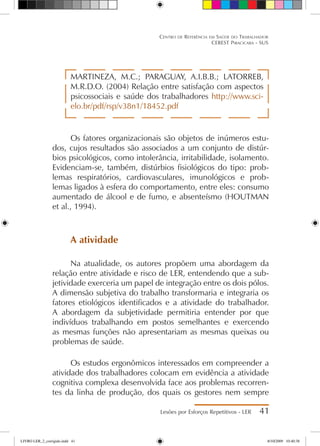 MARTINEZA, M.C.; PARAGUAY, A.I.B.B.; LATORREB,
M.R.D.O. (2004) Relação entre satisfação com aspectos
psicossociais e saúde dos trabalhadores http://www.sci-
elo.br/pdf/rsp/v38n1/18452.pdf
Os fatores organizacionais são objetos de inúmeros estu-
dos, cujos resultados são associados a um conjunto de distúr-
bios psicológicos, como intolerância, irritabilidade, isolamento.
Evidenciam-se, também, distúrbios fisiológicos do tipo: prob-
lemas respiratórios, cardiovasculares, imunológicos e prob-
lemas ligados à esfera do comportamento, entre eles: consumo
aumentado de álcool e de fumo, e absenteísmo (HOUTMAN
et al., 1994).
A atividade
Na atualidade, os autores propõem uma abordagem da
relação entre atividade e risco de LER, entendendo que a sub-
jetividade exerceria um papel de integração entre os dois pólos.
A dimensão subjetiva do trabalho transformaria e integraria os
fatores etiológicos identificados e a atividade do trabalhador.
A abordagem da subjetividade permitiria entender por que
indivíduos trabalhando em postos semelhantes e exercendo
as mesmas funções não apresentariam as mesmas queixas ou
problemas de saúde.
Os estudos ergonômicos interessados em compreender a
atividade dos trabalhadores colocam em evidência a atividade
cognitiva complexa desenvolvida face aos problemas recorren-
tes da linha de produção, dos quais os gestores nem sempre
Lesões por Esforços Repetitivos - LER 41
Centro de Referência em Saúde do Trabalhador
CEREST Piracicaba - SUS
LIVRO LER_2_corrigido.indd 41 8/10/2009 10:40:38
 