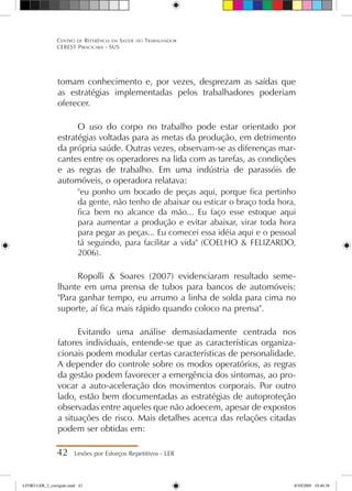 tomam conhecimento e, por vezes, desprezam as saídas que
as estratégias implementadas pelos trabalhadores poderiam
oferecer.
O uso do corpo no trabalho pode estar orientado por
estratégias voltadas para as metas da produção, em detrimento
da própria saúde. Outras vezes, observam-se as diferenças mar-
cantes entre os operadores na lida com as tarefas, as condições
e as regras de trabalho. Em uma indústria de parassóis de
automóveis, o operadora relatava:
eu ponho um bocado de peças aqui, porque fica pertinho
da gente, não tenho de abaixar ou esticar o braço toda hora,
fica bem no alcance da mão... Eu faço esse estoque aqui
para aumentar a produção e evitar abaixar, virar toda hora
para pegar as peças... Eu comecei essa idéia aqui e o pessoal
tá seguindo, para facilitar a vida (COELHO  FELIZARDO,
2006).
Ropolli  Soares (2007) evidenciaram resultado seme-
lhante em uma prensa de tubos para bancos de automóveis:
Para ganhar tempo, eu arrumo a linha de solda para cima no
suporte, aí fica mais rápido quando coloco na prensa.
Evitando uma análise demasiadamente centrada nos
fatores individuais, entende-se que as características organiza-
cionais podem modular certas características de personalidade.
A depender do controle sobre os modos operatórios, as regras
da gestão podem favorecer a emergência dos sintomas, ao pro-
vocar a auto-aceleração dos movimentos corporais. Por outro
lado, estão bem documentadas as estratégias de autoproteção
observadas entre aqueles que não adoecem, apesar de expostos
a situações de risco. Mais detalhes acerca das relações citadas
podem ser obtidas em:
42 Lesões por Esforços Repetitivos - LER
Centro de Referência em Saúde do Trabalhador
CEREST Piracicaba - SUS
LIVRO LER_2_corrigido.indd 42 8/10/2009 10:40:38
 