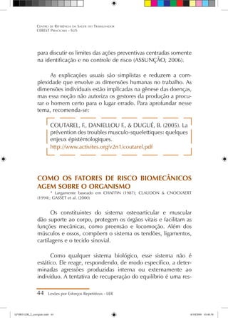 para discutir os limites das ações preventivas centradas somente
na identificação e no controle de risco (ASSUNÇÃO, 2006).
As explicações usuais são simplistas e reduzem a com-
plexidade que envolve as dimensões humanas no trabalho. As
dimensões individuais estão implicadas na gênese das doenças,
mas essa noção não autoriza os gestores da produção a procu-
rar o homem certo para o lugar errado. Para aprofundar nesse
tema, recomenda-se:
COUTAREL, F., DANIELLOU F.,  DUGUÉ, B. (2005). La
prévention des troubles musculo-squelettiques: quelques
enjeux épistémologiques.
http://www.activites.org/v2n1/coutarel.pdf
COMO OS FATORES DE RISCO BIOMECÂNICOS
AGEM SOBRE O ORGANISMO
* Largamente baseado em CHAFFIN (1987); CLAUDON  CNOCKAERT
(1994); GASSET et al. (2000)
Os constituintes do sistema osteoarticular e muscular
dão suporte ao corpo, protegem os órgãos vitais e facilitam as
funções mecânicas, como preensão e locomoção. Além dos
músculos e ossos, compõem o sistema os tendões, ligamentos,
cartilagens e o tecido sinovial.
Como qualquer sistema biológico, esse sistema não é
estático. Ele reage, respondendo, de modo específico, a deter-
minadas agressões produzidas interna ou externamente ao
indivíduo. A tentativa de recuperação do equilíbrio é uma res-
44 Lesões por Esforços Repetitivos - LER
Centro de Referência em Saúde do Trabalhador
CEREST Piracicaba - SUS
LIVRO LER_2_corrigido.indd 44 8/10/2009 10:40:38
 