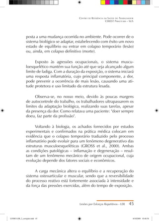 posta a uma mudança ocorrida no ambiente. Pode ocorrer de o
sistema biológico se adaptar, estabelecendo com êxito um novo
estado de equilíbrio ou entrar em colapso temporário (lesão)
ou, ainda, em colapso definitivo (morte).
Exposto às agressões ocupacionais, o sistema muscu-
loesquelético mantém sua função até que seja alcançado algum
limite de fadiga. Com a duração da exposição, o sistema iniciará
uma resposta inflamatória, cujo principal componente, a dor,
pode prevenir a ocorrência de mais lesão, causando uma ati-
tude protetora e uso limitado da estrutura lesada.
Observa-se, no nosso meio, devido às poucas margens
de autocontrole do trabalho, os trabalhadores ultrapassarem os
limites da adaptação biológica, realizando suas tarefas, apesar
da presença da dor. Como relatava uma paciente: doer sempre
doeu, faz parte da profissão.
Voltando à biologia, os achados fornecidos por estudos
experimentais e confirmados na prática médica colocam em
evidência que o colapso temporário traduzido pelo processo
inflamatório pode evoluir para um fenômeno degenerativo das
estruturas musculoesqueléticas (GROSS et al., 2000). Ambas
as condições patológicas – inflamação e degeneração – resul-
tam de um fenômeno mecânico de origem ocupacional, cuja
evolução depende dos fatores sociais e econômicos.
A carga mecânica altera o equilíbrio e a recuperação do
sistema osteoarticular e muscular, sendo que a reversibilidade
do processo reativo está fortemente associada à intensidade e
da força das pressões exercidas, além do tempo de exposição.
Lesões por Esforços Repetitivos - LER 45
Centro de Referência em Saúde do Trabalhador
CEREST Piracicaba - SUS
LIVRO LER_2_corrigido.indd 45 8/10/2009 10:40:38
 
