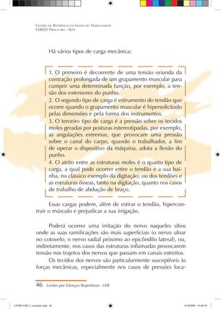 Há vários tipos de carga mecânica:
1.	O primeiro é decorrente de uma tensão oriunda da
contração prolongada de um grupamento muscular para
cumprir uma determinada função, por exemplo, a ten-
são dos extensores do punho.
2.	O segundo tipo de carga é estiramento do tendão que
ocorre quando o grupamento muscular é hipersolicitado
pelas dimensões e pela forma dos instrumentos.
3.	O terceiro tipo de carga é a pressão sobre os tecidos
moles geradas por posturas estereotipadas, por exemplo,
as angulações extremas, que provocam uma pressão
sobre o canal do carpo, quando o trabalhador, a fim
de operar o dispositivo da máquina, adota a flexão do
punho.
4.	O atrito entre as estruturas moles é o quarto tipo de
carga, a qual pode ocorrer entre o tendão e a sua bai-
nha, no clássico exemplo da digitação; ou dos tendões e
as estruturas ósseas, tanto na digitação, quanto nos casos
de trabalho de abdução de braço.
Essas cargas podem, além de estirar o tendão, hipercon-
trair o músculo e prejudicar a sua irrigação.
Poderá ocorrer uma irritação do nervo naqueles sítios
onde as suas ramificações são mais superficiais (o nervo ulnar
no cotovelo, o nervo radial próximo ao epicôndilo lateral), ou,
indiretamente, nos casos das estruturas inflamadas provocarem
tensão nos trajetos dos nervos que passam em canais estreitos.
Os tecidos dos nervos são particularmente susceptíveis às
forças mecânicas, especialmente nos casos de pressões loca-
46 Lesões por Esforços Repetitivos - LER
Centro de Referência em Saúde do Trabalhador
CEREST Piracicaba - SUS
LIVRO LER_2_corrigido.indd 46 8/10/2009 10:40:39
 