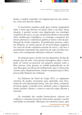 lizadas, e podem responder com degeneração de suas estrutu-
ras, como será descrito adiante.
O movimento repetitivo pode gerar estresse longitudinal
sobre o nervo que decorre em danos sobre a sua fibra. Nessa
situação, é possível ocorrer uma degeneração nos envelopes
conjuntivos do nervo, ou seja, sob pressões diretas o nervo pode
sofrer modificações histológicas: os envelopes conjuntivos dos
nervos (perineuro e endoneuro) podem se tornar o sítio da pro-
liferação de tecido conjuntivo. Tal proliferação provoca, então,
um bloqueio, ao menos parcial, da microcirculação sangüínea
nos vasos do tecido conjuntivo-vascular do nervo, e daí leva a
perturbações importantes dos potenciais de ação nas fibras ner-
vosas, com conseqüentes alterações motoras e sensitivas.
Os prejuízos para o tecido nervoso dependem do tipo de
pressão que ele sofre. Uma pressão homogênea sobre o nervo
pode ser inócua ou provocar um pequeno prejuízo sobre a
fibra nervosa. Uma pressão no sentido perpendicular ao de
suas fibras gera um esforço de cisalhamento, que é o dano mais
comum, pois, freqüentemente, resulta em prejuízo para a fibra,
provocando bloqueio da condução.
Na Síndrome do Túnel do Carpo (STC), as angulações
extremas do punho, necessárias para apreender uma ferra-
menta de uma determinada forma, têm, por efeito, comprimir
de forma aguda o referido nervo mediano contra o ligamento
anular, durante a flexão, e contra os ossos do carpo, durante a
extensão.
Os resultados dos estudos biomecânicos colocam em
evidência o aumento da pressão intracanalar, quando o punho
está fletido ou estendido. Alterações nas estruturas ósseas, após
Lesões por Esforços Repetitivos - LER 47
Centro de Referência em Saúde do Trabalhador
CEREST Piracicaba - SUS
LIVRO LER_2_corrigido.indd 47 8/10/2009 10:40:39
 