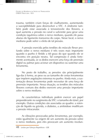 trauma, também criam forças de cisalhamento, aumentando
a susceptibilidade para desenvolver a STC. A síndrome tam-
bém pode estar associada à tenossinovite dos flexores, a
qual aumenta a pressão no canal o suficiente para gerar uma
condição isquêmica sobre o nervo mediano, quando ele passa
abaixo do ligamento transverso do carpo. Nesse local, o nervo
mediano pode sofrer o efeito de tal pressão.
A pressão exercida pelos tendões do músculo flexor pro-
fundo sobre o nervo mediano é três vezes mais importante
quando o punho é fletido a 60 graus do que quando ele se
encontra em posição neutra. Tal compressão é ainda forte-
mente acentuada, se os dedos exercem uma força de preensão
digital ou palmar para acionar um dispositivo ou sustentar uma
ferramenta.
No posto de trabalho, as pressões são principalmente
liga-das à forma, ao peso ou ao tamanho de certas ferramentas
que impõem angulações extremas no punho. Ainda mais, a sus-
tentação dessas ferramentas pode necessitar de uma força de
preensão importante. Nessa situação, os tendões dos músculos
flexores comuns dos dedos exercem uma pressão importante
sobre o nervo mediano.
As características individuais podem exercer um papel
preponderante no surgimento da STC: o tamanho do túnel, por
exemplo. Outras condições são associadas ao quadro: a reten-
ção de líquido na grávida, o diabetes, a amiloidose modificam
a pressão intracanalar.
As vibrações provocadas pelas ferramentas, por exemplo,
estão igualmente na origem de um aumento da pressão sobre
o nervo mediano, pois eles provocam um aumento involun-
48 Lesões por Esforços Repetitivos - LER
Centro de Referência em Saúde do Trabalhador
CEREST Piracicaba - SUS
LIVRO LER_2_corrigido.indd 48 8/10/2009 10:40:39
 