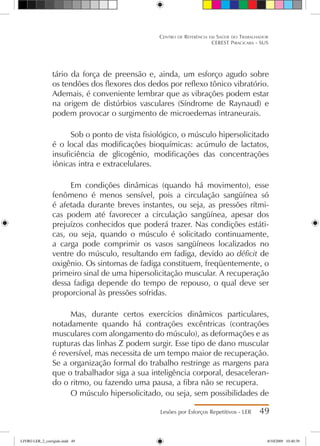 tário da força de preensão e, ainda, um esforço agudo sobre
os tendões dos flexores dos dedos por reflexo tônico vibratório.
Ademais, é conveniente lembrar que as vibrações podem estar
na origem de distúrbios vasculares (Síndrome de Raynaud) e
podem provocar o surgimento de microedemas intraneurais.
Sob o ponto de vista fisiológico, o músculo hipersolicitado
é o local das modificações bioquímicas: acúmulo de lactatos,
insuficiência de glicogênio, modificações das concentrações
iônicas intra e extracelulares.
Em condições dinâmicas (quando há movimento), esse
fenômeno é menos sensível, pois a circulação sangüínea só
é afetada durante breves instantes, ou seja, as pressões rítmi-
cas podem até favorecer a circulação sangüínea, apesar dos
prejuízos conhecidos que poderá trazer. Nas condições estáti-
cas, ou seja, quando o músculo é solicitado continuamente,
a carga pode comprimir os vasos sangüíneos localizados no
ventre do músculo, resultando em fadiga, devido ao déficit de
oxigênio. Os sintomas de fadiga constituem, freqüentemente, o
primeiro sinal de uma hipersolicitação muscular. A recuperação
dessa fadiga depende do tempo de repouso, o qual deve ser
proporcional às pressões sofridas.
Mas, durante certos exercícios dinâmicos particulares,
notadamente quando há contrações excêntricas (contrações
musculares com alongamento do músculo), as deformações e as
rupturas das linhas Z podem surgir. Esse tipo de dano muscular
é reversível, mas necessita de um tempo maior de recuperação.
Se a organização formal do trabalho restringe as margens para
que o trabalhador siga a sua inteligência corporal, desaceleran-
do o ritmo, ou fazendo uma pausa, a fibra não se recupera.
O músculo hipersolicitado, ou seja, sem possibilidades de
Lesões por Esforços Repetitivos - LER 49
Centro de Referência em Saúde do Trabalhador
CEREST Piracicaba - SUS
LIVRO LER_2_corrigido.indd 49 8/10/2009 10:40:39
 