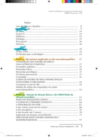 Índice
Lista de FIguras e Quadros ..............................................................	 8
Apresentação ................................................................................	 9
O Guia ...........................................................................................	 14
O que é? .........................................................................................	 14
Objetivos .........................................................................................	 15
Estratégia .........................................................................................	 15
Para quem? .....................................................................................	 16
Estrutura ..........................................................................................	 16
Introdução .....................................................................................	 19
O que é LER ....................................................................................	 19
Os desafios para a abordagem .........................................................	 23
Parte I: Mecanismos implicados na dor musculoesquelética	 27
A EXPOSIÇÃO AOS FATORES DE RISCO;
UMA INTERAÇÃO COMPLEXA .......................................................	 27
O trabalho repetitivo .......................................................................	 32
Demandas físicas .............................................................................	 34
Demandas psicológicas ....................................................................	 37
Os fatores psicossociais ....................................................................	 37
A atividade ......................................................................................	 41
COMO OS FATORES DE RISCO BIOMECÂNICOS
AGEM SOBRE O ORGANISMO ......................................................	 44
A produção social da LER ................................................................	 54
Modelo de análise das iniquidades em saúde
musculoesquelética .........................................................................	 55
Parte II: Atuação da Atenção Básica e do CEREST/Rede da
atenção secundária ........................................................................	 61
BASES DO RACIOCÍNIO CLÍNICO .................................................	 61
A CONDUTA À PRIMEIRA CONSULTA ...........................................	 64
A EXPLORAÇÃO DA DOR ..............................................................	 67
A dor crônica (mais de três meses) ..................................................	 68
A dor psicogênica ............................................................................	 70
A dor recente (até 3 meses) .............................................................	 70
Exploração da situação socioambiental ............................................	 71
PERGUNTAR PELOS FATORES INDIVIDUAIS E
EXTRAPROFISSIONAIS ....................................................................	 71
Lesões por Esforços Repetitivos - LER 
Centro de Referência em Saúde do Trabalhador
CEREST Piracicaba - SUS
LIVRO LER_2_corrigido.indd 5 8/10/2009 10:40:33
 