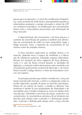 pausas para recuperação, é o local das modificações bioquími-
cas, como acúmulo de ácido láctico, principalmente quando as
mitocôndrias produzem a energia necessária à síntese de ATP
em condições anaeróbicas. As modificações das concentrações
iônicas intra e extracelulares provocariam uma diminuição da
força muscular.
A hipersolicitação dos movimentos e da força provoca o
aumento da concentração de potássio e também uma diminu-
ição da concentração de sódio no meio extracelular. Surge a
fadiga muscular como a expressão do recrutamento de um
número maior de unidades motoras.
A força mecânica repercutirá na unidade motora e no
músculo, podendo levar à ruptura de miofibrilas e à libera-
ção de substâncias químicas, induzindo resposta inflamatória.
Mesmo em situações de baixa exigência de força dinâmica,
como é o caso da flexão cervical durante as atividades de
digitação, a contração estática baixa parece estar envolvida com
recrutamento praticamente exclusivo de fibras tipo 1, de menor
limiar, levando à fadiga seletiva e a dano de musculatura cervi-
cal e do trapézio.
As principais pressões que afetam o tendão são: a força de
tração exercida pelo músculo, o atrito e a compressão contra os
tecidos adjacentes, quando ele passa ao nível das articulações.
Diante de um esforço de tração, o tendão se deforma. Esse
fenômeno é devido às suas propriedades de elasticidade e de
viscosidade, pois o tendão comporta-se como um elástico bem
esticado que, submetido a uma força de tração, aumenta o seu
comprimento. As características mecânicas de tal elemento são
descritas pela relação entre a pressão e a deformação produ-
zida. A pressão é definida pela relação entre a força exercida
50 Lesões por Esforços Repetitivos - LER
Centro de Referência em Saúde do Trabalhador
CEREST Piracicaba - SUS
LIVRO LER_2_corrigido.indd 50 8/10/2009 10:40:39
 