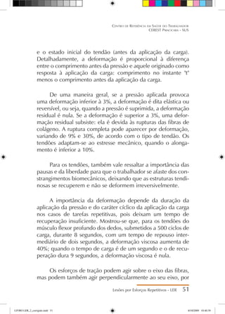 e o estado inicial do tendão (antes da aplicação da carga).
Detalhadamente, a deformação é proporcional à diferença
entre o comprimento antes da pressão e aquele originado como
resposta à aplicação da carga: comprimento no instante t
menos o comprimento antes da aplicação da carga.
De uma maneira geral, se a pressão aplicada provoca
uma deformação inferior à 3%, a deformação é dita elástica ou
reversível, ou seja, quando a pressão é suprimida, a deformação
residual é nula. Se a deformação é superior a 3%, uma defor-
mação residual subsiste: ela é devida às rupturas das fibras de
colágeno. A ruptura completa pode aparecer por deformação,
variando de 9% e 30%, de acordo com o tipo de tendão. Os
tendões adaptam-se ao estresse mecânico, quando o alonga-
mento é inferior a 10%.
Para os tendões, também vale ressaltar a importância das
pausas e da liberdade para que o trabalhador se afaste dos con-
strangimentos biomecânicos, deixando que as estruturas tendi-
nosas se recuperem e não se deformem irreversivelmente.
A importância da deformação depende da duração da
aplicação da pressão e do caráter cíclico da aplicação da carga
nos casos de tarefas repetitivas, pois deixam um tempo de
recuperação insuficiente. Mostrou-se que, para os tendões do
músculo flexor profundo dos dedos, submetidos a 500 ciclos de
carga, durante 8 segundos, com um tempo de repouso inter-
mediário de dois segundos, a deformação viscosa aumenta de
40%; quando o tempo de carga é de um segundo e o de recu-
peração dura 9 segundos, a deformação viscosa é nula.
Os esforços de tração podem agir sobre o eixo das fibras,
mas podem também agir perpendicularmente ao seu eixo, por
Lesões por Esforços Repetitivos - LER 51
Centro de Referência em Saúde do Trabalhador
CEREST Piracicaba - SUS
LIVRO LER_2_corrigido.indd 51 8/10/2009 10:40:39
 