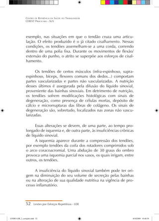exemplo, nas situações em que o tendão cruza uma articu-
lação. O efeito produzido é o já citado cisalhamento. Nessas
condições, os tendões assemelham-se a uma corda, correndo
dentro de uma polia fixa. Durante os movimentos de flexão/
extensão do punho, o atrito se superpõe aos esforços de cisal-
hamento.
Os tendões de certos músculos (infra-espinhoso, supra-
espinhoso, bíceps, flexores comuns dos dedos...) comportam
partes vascularizadas e partes não vascularizadas. A nutrição
desses últimos é assegurada pela difusão do líquido sinovial,
proveniente das bainhas sinoviais. Em detrimento de nutrição,
os tendões sofrem modificações histológicas com sinais de
degeneração, como presença de células mortas, depósito de
cálcio e microrrupturas das fibras de colágeno. Os sinais de
degeneração são, sobretudo, localizados nas zonas não vascu-
larizadas.
Essas alterações se devem, de uma parte, ao tempo pro-
longado de isquemia e, de outra parte, às insuficiências crônicas
de líquido sinovial.
A isquemia aparece durante a compressão dos tendões,
por exemplo tendões da coifa dos rotadores comprimidos sob
o arco coracoacromial. Uma abdução de 30 graus do ombro
provoca uma isquemia parcial nos vasos, os quais irrigam, entre
outros, os tendões.
A insuficiência do líquido sinovial também pode ter ori-
gem na diminuição do seu volume de secreção pelas bainhas
ou na alteração de sua qualidade nutritiva na vigência de pro-
cesso inflamatório.
52 Lesões por Esforços Repetitivos - LER
Centro de Referência em Saúde do Trabalhador
CEREST Piracicaba - SUS
LIVRO LER_2_corrigido.indd 52 8/10/2009 10:40:39
 