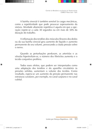 A bainha sinovial é também sensível às cargas mecânicas,
como a repetitividade que pode provocar espessamento da
sinóvia. Atividade altamente repetitiva é aquela em que a ope-
ração repete-se a cada 30 segundos ou em mais de 50% da
duração do trabalho.
A inflamação dos tendões dos músculos flexores dos dedos
ou da sua bainha sinovial gera aumento de líquido e aumento
permanente do seu volume, provocando a citada pressão sobre
o nervo.
Quando as perturbações perduram, as arteríolas e as
vênulas hipertrofiam-se, o número dos fibrócitos aumenta e o
tecido conjuntivo prolifera.
Todos esses efeitos, que podem ser interpretados como
uma adaptação dos tendões e do aparelho circulatório às
pressões sofridas, aumentam o volume dos tecidos. Como
resultado, espera-se um aumento da pressão permanente nas
estruturas canalares, por exemplo, no canal carpiano e no canal
cubital.
Lesões por Esforços Repetitivos - LER 53
Centro de Referência em Saúde do Trabalhador
CEREST Piracicaba - SUS
LIVRO LER_2_corrigido.indd 53 8/10/2009 10:40:39
 
