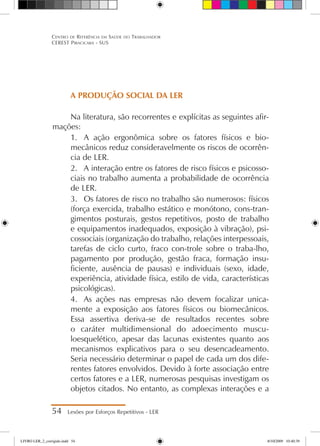 A PRODUÇÃO SOCIAL DA LER
Na literatura, são recorrentes e explícitas as seguintes afir-
mações:
1.	 A ação ergonômica sobre os fatores físicos e bio-
mecânicos reduz consideravelmente os riscos de ocorrên-
cia de LER.
2.	 A interação entre os fatores de risco físicos e psicosso-
ciais no trabalho aumenta a probabilidade de ocorrência
de LER.
3.	 Os fatores de risco no trabalho são numerosos: físicos
(força exercida, trabalho estático e monótono, cons-tran-
gimentos posturais, gestos repetitivos, posto de trabalho
e equipamentos inadequados, exposição à vibração), psi-
cossociais (organização do trabalho, relações interpessoais,
tarefas de ciclo curto, fraco con-trole sobre o traba-lho,
pagamento por produção, gestão fraca, formação insu-
ficiente, ausência de pausas) e individuais (sexo, idade,
experiência, atividade física, estilo de vida, características
psicológicas).
4.	 As ações nas empresas não devem focalizar unica-
mente a exposição aos fatores físicos ou biomecânicos.
Essa assertiva deriva-se de resultados recentes sobre
o caráter multidimensional do adoecimento muscu-
loesquelético, apesar das lacunas existentes quanto aos
mecanismos explicativos para o seu desencadeamento.
Seria necessário determinar o papel de cada um dos dife-
rentes fatores envolvidos. Devido à forte associação entre
certos fatores e a LER, numerosas pesquisas investigam os
objetos citados. No entanto, as complexas interações e a
54 Lesões por Esforços Repetitivos - LER
Centro de Referência em Saúde do Trabalhador
CEREST Piracicaba - SUS
LIVRO LER_2_corrigido.indd 54 8/10/2009 10:40:39
 