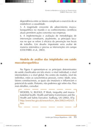 dependência entre os fatores complicam o exercício de se
estabelecer a causalidade.
5.	 A magnitude crescente do adoecimento muscu-
loesquelético no mundo e os conhecimentos científicos
atuais permitem ações concretas nas empresas.
6.	 A implementação e avaliação de metodologias de
intervenção constituem, atualmente, as principais lacu-
nas no que se refere à eficácia da prevenção nos locais
de trabalho. Um desafio importante seria avaliar de
maneira sistemática e precisa as intervenções em campo
(COUTAREL et al., 2003).
Modelo de análise das iniqüidades em saúde
musculoesquelética
Na Figura 4 apresentam-se os principais determinantes
da saúde classificados em três níveis: o nível individual, o nível
intermediário e o nível global. No centro do modelo, nível do
indivíduo, estão as características pessoais, como: idade, sexo,
fatores constitucionais, as quais são imutáveis e influenciam o
potencial da saúde. Portanto, não podemos agir sobre elas. Para
mais detalhes, consultar:
WOODS, V.; BUCKLE, P
. Work, inequality and muscu-
loskeletal health. Health and Safety Commission and the
Health and Safety Executive. Sudburg, UK (2002), 87p.
http://www.hse.gov.uk/research/crr_htm/2002/crr02421.
htm
Lesões por Esforços Repetitivos - LER 55
Centro de Referência em Saúde do Trabalhador
CEREST Piracicaba - SUS
LIVRO LER_2_corrigido.indd 55 8/10/2009 10:40:39
 