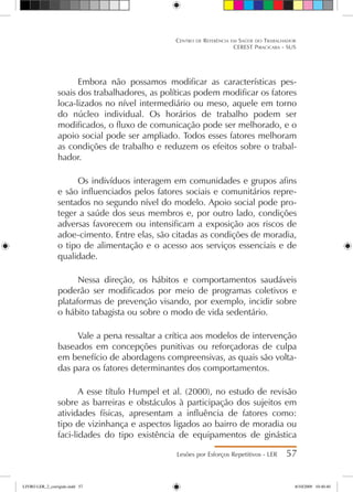 Embora não possamos modificar as características pes-
soais dos trabalhadores, as políticas podem modificar os fatores
loca-lizados no nível intermediário ou meso, aquele em torno
do núcleo individual. Os horários de trabalho podem ser
modificados, o fluxo de comunicação pode ser melhorado, e o
apoio social pode ser ampliado. Todos esses fatores melhoram
as condições de trabalho e reduzem os efeitos sobre o trabal-
hador.
Os indivíduos interagem em comunidades e grupos afins
e são influenciados pelos fatores sociais e comunitários repre-
sentados no segundo nível do modelo. Apoio social pode pro-
teger a saúde dos seus membros e, por outro lado, condições
adversas favorecem ou intensificam a exposição aos riscos de
adoe-cimento. Entre elas, são citadas as condições de moradia,
o tipo de alimentação e o acesso aos serviços essenciais e de
qualidade.
Nessa direção, os hábitos e comportamentos saudáveis
poderão ser modificados por meio de programas coletivos e
plataformas de prevenção visando, por exemplo, incidir sobre
o hábito tabagista ou sobre o modo de vida sedentário.
Vale a pena ressaltar a crítica aos modelos de intervenção
baseados em concepções punitivas ou reforçadoras de culpa
em benefício de abordagens compreensivas, as quais são volta-
das para os fatores determinantes dos comportamentos.
A esse título Humpel et al. (2000), no estudo de revisão
sobre as barreiras e obstáculos à participação dos sujeitos em
atividades físicas, apresentam a influência de fatores como:
tipo de vizinhança e aspectos ligados ao bairro de moradia ou
faci-lidades do tipo existência de equipamentos de ginástica
Lesões por Esforços Repetitivos - LER 57
Centro de Referência em Saúde do Trabalhador
CEREST Piracicaba - SUS
LIVRO LER_2_corrigido.indd 57 8/10/2009 10:40:40
 