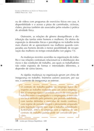 ou de vídeos com programas de exercícios físicos em casa. A
disponibilidade e o acesso a pistas de caminhadas, ciclovias,
clubes, piscinas também são associados pelos estudos à prática
de atividade física.
Outrossim, as relações de gênero desequilibram a dis-
tribuição das tarefas entre homens e mulheres. Os efeitos da
exposição às demandas físicas e psicológicas no trabalho terão
mais chance de se apresentarem nas mulheres quando com-
paradas aos homens devido à menor possibilidade de recupe-
ração das mulheres no tempo extratrabalho (ver página 73).
As mudanças recentes ocorridas na organização do traba-
lho e nas relações contratuais relacionam-se à distribuição dos
riscos e das condições de trabalho, aos quais os trabalhadores
não estão expostos de formas e intensidades diferentes, a
depender de vários fatores.
As rápidas mudanças na organização geram um clima de
insegurança no trabalho. Inúmeros autores associam, por sua
vez, o aumento de insegurança ao estresse.
O contrato de trabalho-padrão ou emprego típico diz
respeito ao trabalho realizado para um único emprega-
dor. O emprego típico é acordado através de contrato de
trabalho entre o empregador e o empregado, é exercido
em local definido pelo primeiro, por período indefinido,
com tarefas definidas e exercidas de modo contínuo,
com regime de jornada integral e plenamente amparado
pela legislação vigente que rege o trabalho subordinado
(GALEAZZI, 2007). O emprego sem a vigência de um
contrato de trabalho-padrão pode ser considerado pre-
cário.
58 Lesões por Esforços Repetitivos - LER
Centro de Referência em Saúde do Trabalhador
CEREST Piracicaba - SUS
LIVRO LER_2_corrigido.indd 58 8/10/2009 10:40:40
 