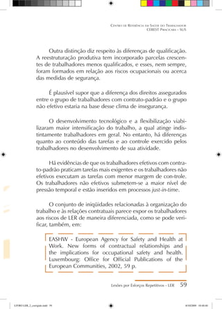 Outra distinção diz respeito às diferenças de qualificação.
A reestruturação produtiva tem incorporado parcelas crescen-
tes de trabalhadores menos qualificados, e esses, nem sempre,
foram formados em relação aos riscos ocupacionais ou acerca
das medidas de segurança.
É plausível supor que a diferença dos direitos assegurados
entre o grupo de trabalhadores com contrato-padrão e o grupo
não efetivo estaria na base desse clima de insegurança.
O desenvolvimento tecnológico e a flexibilização viabi-
lizaram maior intensificação do trabalho, a qual atinge indis-
tintamente trabalhadores em geral. No entanto, há diferenças
quanto ao conteúdo das tarefas e ao controle exercido pelos
trabalhadores no desenvolvimento de sua atividade.
Há evidências de que os trabalhadores efetivos com contra-
to-padrão praticam tarefas mais exigentes e os trabalhadores não
efetivos executam as tarefas com menor margem de con-trole.
Os trabalhadores não efetivos submetem-se a maior nível de
pressão temporal e estão inseridos em processos just-in-time.
O conjunto de iniqüidades relacionadas à organização do
trabalho e às relações contratuais parece expor os trabalhadores
aos riscos de LER de maneira diferenciada, como se pode veri-
ficar, também, em:
EASHW - European Agency for Safety and Health at
Work. New forms of contractual relationships and
the implications for occupational safety and health.
Luxembourg: Office for Official Publications of the
European Communities, 2002, 59 p.
Lesões por Esforços Repetitivos - LER 59
Centro de Referência em Saúde do Trabalhador
CEREST Piracicaba - SUS
LIVRO LER_2_corrigido.indd 59 8/10/2009 10:40:40
 