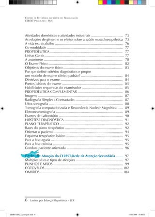 Centro de Referência em Saúde do Trabalhador
CEREST Piracicaba - SUS
 Lesões por Esforços Repetitivos - LER
Atividades domésticas e atividades industriais ..................................	 73
As relações de gênero e os efeitos sobre a saúde musculoesquelética	 73
A vida extratrabalho .......................................................................	 76
Co-morbidade .................................................................................	 77
PROPEDÊUTICA .............................................................................	 77
Linhas Gerais ....................................................................................	77
A anamnese ....................................................................................	 78
O Exame Físico ...............................................................................	 82
Objetivos do exame físico ...............................................................	 83
Por que definir critérios diagnósticos e propor
um modelo de exame clínico padrão? ............................................	 84
Diretrizes para o exame ..................................................................	 84
Pontos básicos do exame ................................................................	 85
Habilidades requeridas do examinador ...........................................	 85
PROPEDÊUTICA COMPLEMENTAR ................................................	 86
Imagens ..........................................................................................	 87
Radiografia Simples / Contrastadas ..................................................	 87
Ultra-sonografia ..............................................................................	 88
Tomografia computadorizada e Ressonância Nuclear Magnética ......	 89
Eletroneuromiografia .......................................................................	 89
Exames de Laboratório ....................................................................	 90
HIPÓTESE DIAGNÓSTICA ..............................................................	 91
PLANO TERAPÊUTICO ...................................................................	 92
Bases do plano terapêutico ............................................................	 92
Orientar o paciente ........................................................................	 94
Esquema terapêutico básico ............................................................	 95
Para a fase aguda ............................................................................	 95
Para a fase crônica ..........................................................................	 95
Conduta paciente-orientada ............................................................	 96
Parte III: Atuação do CEREST/Rede da Atenção Secundária .......	 97
Múltiplos sítios e tipos de afecções ..................................................	 97
PUNHOS E MÃOS .........................................................................	 99
COTOVELOS ..................................................................................	102
OMBROS .......................................................................................	104
LIVRO LER_2_corrigido.indd 6 8/10/2009 10:40:33
 