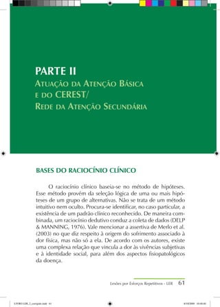BASES DO RACIOCÍNIO CLÍNICO
O raciocínio clínico baseia-se no método de hipóteses.
Esse método provém da seleção lógica de uma ou mais hipó-
teses de um grupo de alternativas. Não se trata de um método
intuitivo nem oculto. Procura-se identificar, no caso particular, a
existência de um padrão clínico reconhecido. De maneira com-
binada, um raciocínio dedutivo conduz a coleta de dados (DELP
 MANNING, 1976). Vale mencionar a assertiva de Merlo et al.
(2003) no que diz respeito à origem do sofrimento associado à
dor física, mas não só a ela. De acordo com os autores, existe
uma complexa relação que vincula a dor às vivências subjetivas
e à identidade social, para além dos aspectos fisiopatológicos
da doença.
Lesões por Esforços Repetitivos - LER 61
PARTE II
Atuação da Atenção Básica
e do CEREST/
Rede da Atenção Secundária
LIVRO LER_2_corrigido.indd 61 8/10/2009 10:40:40
 