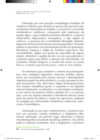 Orientado por esse princípio metodológico fundador da
medicina moderna, para abordar as queixas dos pacientes pro-
vavelmente relacionadas ao trabalho, o raciocínio é cons-truído
recolhendo-se evidências: começando pela exploração do
quadro álgico, cujos resultados permitem identificar a natureza
(inflamatória, degenerativa, neuropática), o tipo (agudo ou
crônico), e a presença de co-morbidade (obesidade, diabetes,
depressão de base) do fenômeno musculoesquelético. Pacientes
podem se apresentar com manifestações de dor em queimação,
dormência, fraqueza e fadiga de membros supe-riores, hip-
ersensibilidade, rigidez e/ou perda da capacidade de segurar
objetos. Identificar o padrão da dor, em um caso particular, é
o primeiro passo para definir a natureza da enfermidade. Os
resultados obtidos dirigirem a escolha dos testes ao exame
físico e o estudo especial dos riscos, como se verá adiante.
Os elementos que compõem o sistema musculoesquelé-
tico: osso, cartilagem, ligamentos, músculos, tendões, sinóvia,
fáscia, são estimulados pelo sistema nervoso e desempenham
importante papel mecânico-dinâmico, ou seja, garantem as fun-
ções locomotoras. São, além disso, órgãos mesenquima-tosos,
com funções metabólicas gerais: o esqueleto é um depósito
mineral importante; os músculos e as articulações constituem-
se em reserva de proteína, fósforo, potássio etc; e as articula-
ções, com sua cápsula conjuntiva e membrana sinovial, fazem
parte do sistema de defesa e reação do orga-nismo, podendo
ser atingidas por enfermidades metabólicas, endócrinas, infec-
ciosas e imunológicas.
Orientando-se por esses conhecimentos, é possível cons-
truir um raciocínio visando estabelecer o diagnóstico dife-
rencial. Sobretudo, em primeiro lugar, diferenciar a doença
musculoesquelética localizada da doença sistêmica. Essa última
pode se expressar localmente. Para o diagnóstico, o profissio-
62 Lesões por Esforços Repetitivos - LER
Centro de Referência em Saúde do Trabalhador
CEREST Piracicaba - SUS
LIVRO LER_2_corrigido.indd 62 8/10/2009 10:40:40
 