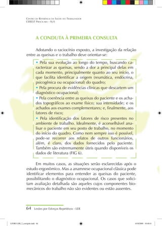 A CONDUTA À PRIMEIRA CONSULTA
Adotando o raciocínio exposto, a investigação da relação
entre as queixas e o trabalho deve orientar-se:
 Pela sua evolução ao longo do tempo, buscando ca-
racterizar as queixas, sendo a dor a principal delas em
cada momento, principalmente quanto ao seu início, o
que facilita identificar a origem (reumática, endócrina,
psicogênica ou ocupacional) do quadro;
 Pela procura de evidências clínicas que descartem um
diagnóstico ocupacional;
 Pela coerência entre as queixas do paciente e os acha-
dos topográficos ao exame físico; sua intensidade; e os
achados aos exames complementares; e, finalmente, aos
fatores de risco;
 Pela identificação dos fatores de risco presentes no
ambiente de trabalho. Idealmente, é aconselhável ana-
lisar o paciente em seu posto de trabalho, no momento
do início do quadro. Como nem sempre isso é possível,
pode-se recorrer aos relatos de outros funcionários,
além, é claro, dos dados fornecidos pelo paciente.
Também são extremamente úteis quando disponíveis os
dados de literatura (FIG 6).
Em muitos casos, as situações serão esclarecidas após o
estudo ergonômico. Mas a anamnese ocupacional clássica pode
identificar elementos para entender as queixas do paciente,
possibilitando o diagnóstico ocupacional. Os casos que solici-
tam avaliação detalhada são aqueles cujos componentes bio-
mecânicos do trabalho não são evidentes ou estão ausentes.
64 Lesões por Esforços Repetitivos - LER
Centro de Referência em Saúde do Trabalhador
CEREST Piracicaba - SUS
LIVRO LER_2_corrigido.indd 64 8/10/2009 10:40:41
 