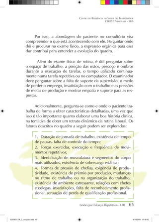 Lesões por Esforços Repetitivos - LER 65
Centro de Referência em Saúde do Trabalhador
CEREST Piracicaba - SUS
Por isso, a abordagem do paciente no consultório visa
compreender o que está acontecendo com ele. Perguntar onde
dói e procurar no exame físico, a expressão orgânica para essa
dor contribui para entender a evolução do quadro.
	 Além do exame físico de rotina, é útil perguntar sobre
o espaço de trabalho, a posição das mãos, pescoço e ombros
durante a execução de tarefas, o tempo utilizado continua-
mente numa tarefa repetitiva ou no computador. O examinador
deve perguntar sobre a falta de suporte da supervisão, o medo
de perder o emprego, insatisfação com o trabalho e as pressões
de metas de produção e mostrar empatia e suporte para as res-
postas.
Adicionalmente, pergunta-se como e onde o paciente tra-
balha de forma a obter características detalhadas, uma vez que
isso é tão importante quanto elaborar uma boa história clínica,
na tentativa de obter um retrato dinâmico da rotina laboral. Os
fatores descritos no quadro a seguir podem ser explorados:
1.	 Duração de jornada de trabalho, existência de tempo
de pausas, falta de controle do tempo;
2.	 Forças exercidas, execução e freqüência de movi-
mentos repetitivos;
3.	 Identificação de musculatura e segmentos do corpo
mais utilizados, existência de sobrecarga estática;
4.	 Formas de pressão de chefias, exigência de produ-
tividade, existência de prêmio por produção, mudanças
no ritmo de trabalho ou na organização do trabalho,
existência de ambiente estressante, relações com chefes
e colegas, insatisfações, falta de reconhecimento profis-
sional, sensação de perda de qualificação profissional.
LIVRO LER_2_corrigido.indd 65 8/10/2009 10:40:42
 