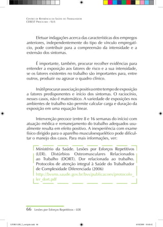 Efetuar indagações acerca das características dos empregos
anteriores, independentemente do tipo de vínculo empregatí-
cio, pode contribuir para a compreensão da intensidade e a
extensão dos sintomas.
É importante, também, procurar recolher evidências para
entender a exposição aos fatores de risco e a sua intensidade,
se os fatores existentes no trabalho são importantes para, entre
outros, produzir ou agravar o quadro clínico.
Inútilprocurarassociaçãopositivaentretempodeexposição
a fatores predisponentes e início dos sintomas. O raciocínio,
nesses casos, não é matemático. A variedade de exposições nos
ambientes de trabalho não permite calcular carga e duração da
exposição em uma equação linear.
Intervenção precoce (entre 8 e 16 semanas do início) com
atuação médica e remanejamento do trabalho adequados usu-
almente resulta em efeito positivo. A inexperiência com exame
físico dirigido para o aparelho musculoesquelético pode dificul-
tar o manejo dos casos. Para mais informações, ver:
Ministério da Saúde. Lesões por Esforços Repetitivos
(LER). Distúrbios Osteomusculares Relacionados
ao Trabalho (DORT). Dor relacionada ao trabalho.
Protocolos de atenção integral à Saúde do Trabalhador
de Complexidade Diferenciada (2006)
http://bvsms.saude.gov.br/bvs/publicacoes/protocolo_
ler_dort.pdf
66 Lesões por Esforços Repetitivos - LER
Centro de Referência em Saúde do Trabalhador
CEREST Piracicaba - SUS
LIVRO LER_2_corrigido.indd 66 8/10/2009 10:40:42
 