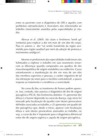 entre os pacientes com o diagnóstico de LER e aqueles com
problemas osteoarticulares e musculares não relacionados ao
trabalho classicamente assistidos pelas especialidades já cita-
das.
Alencar et al. (2009: 56) citam o fenômeno wind up
(ventania) para explicar a dor em mais de um sítio do corpo.
Para os autores a dor vai sendo transferida da região aco-
metida para região saudável por meio da adoção de posturas e
movimentos antálgicos.
Mesmo os profissionais das especialidades tradicionais não
habituados a explorar o trabalho em suas anamneses remar-
cam as diferenças quando comparados aos quadros de dor
musculoesquelética de origem metabólica ou endócrina. Causa
estranhamento a manifestação da dor em mais de um sítio
dos membros superiores e pescoço, o caráter migratório de tal
ma-nifestação (às vezes para o membro contralateral), a pouca
resposta ao tratamento e a tendência a cronicidade.
No curso da dor, os transtornos de humor podem aparec-
er. Isso, contudo, não autoriza o diagnóstico de dor de origem
psicogênica (FIG 8). São fenômenos distintos: (1) apresentar dor
difusa e o humor deprimido no curso da doença, cujo início foi
marcado pela localização do quadro com fatores provocativos
definidos associados ao trabalho, e (2) apresentar um quadro de
dor psicogênica que, desde o início, aparece com localização
difusa e sem fatores provocativos associados ao trabalho, ou
seja, o curso da dor é importante para o diagnóstico diferencial
entre dor de origem orgânica e aquela de origem psicogênica.
Lesões por Esforços Repetitivos - LER 69
Centro de Referência em Saúde do Trabalhador
CEREST Piracicaba - SUS
LIVRO LER_2_corrigido.indd 69 8/10/2009 10:40:42
 