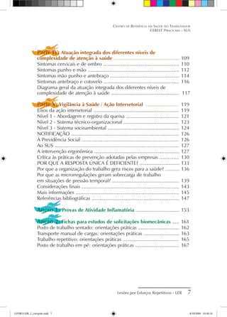 Centro de Referência em Saúde do Trabalhador
CEREST Piracicaba - SUS
Lesões por Esforços Repetitivos - LER 
Parte IV: Atuação integrada dos diferentes níveis de
complexidade de atenção à saúde ................................................	109
Sintomas cervicais e de ombro .......................................................	110
Sintomas punho e mão ..................................................................	112
Sintomas mão punho e antebraço ..................................................	114
Sintomas antebraço e cotovelo .......................................................	116
Diagrama geral da atuação integrada dos diferentes níveis de
complexidade de atenção à saúde ................................................. 117
Parte V: Vigilância à Saúde / Ação Intersetorial ........................	 119
Eixos da ação intersetorial ..............................................................	 119
Nível 1 - Abordagem e registro da queixa ......................................	 121
Nível 2 - Sistema técnico-organizacional ........................................	 123
Nível 3 - Sistema socioambiental ....................................................	124
NOTIFICAÇÃO ..............................................................................	 126
À Previdência Social .....................................................................	 126
Ao SUS .........................................................................................	 127
A intervenção ergonômica ..............................................................	127
Crítica às práticas de prevenção adotadas pelas empresas ..............	130
POR QUE A RESPOSTA ÚNICA É DEFICIENTE? .............................	133
Por que a organização do trabalho gera riscos para a saúde? ..........	136
Por que as microrregulações geram sobrecarga de trabalho
em situações de pressão temporal? .................................................	139
Considerações finais .......................................................................	143
Mais informações ...........................................................................	145
Referências bibliográficas ................................................................	147
Anexo 1: Provas de Atividade Inflamatória ................................	153
Anexo 2: Fichas para estudos de solicitações biomecânicas .....	161
Posto de trabalho sentado: orientações práticas ..............................	162
Transporte manual de cargas: orientações práticas ..........................	163
Trabalho repetitivo: orientações práticas .........................................	165
Posto de trabalho em pé: orientações práticas ................................	167
LIVRO LER_2_corrigido.indd 7 8/10/2009 10:40:34
 
