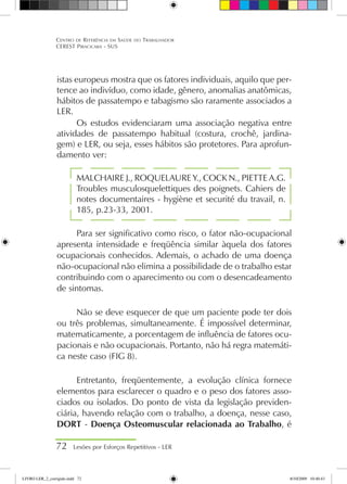 istas europeus mostra que os fatores individuais, aquilo que per-
tence ao indivíduo, como idade, gênero, anomalias anatômicas,
hábitos de passatempo e tabagismo são raramente associados a
LER.
Os estudos evidenciaram uma associação negativa entre
atividades de passatempo habitual (costura, crochê, jardina-
gem) e LER, ou seja, esses hábitos são protetores. Para aprofun-
damento ver:
MALCHAIRE J., ROQUELAURE Y., COCK N., PIETTE A.G.
Troubles musculosquelettiques des poignets. Cahiers de
notes documentaires - hygiène et securité du travail, n.
185, p.23-33, 2001.
Para ser significativo como risco, o fator não-ocupacional
apresenta intensidade e freqüência similar àquela dos fatores
ocupacionais conhecidos. Ademais, o achado de uma doença
não-ocupacional não elimina a possibilidade de o trabalho estar
contribuindo com o aparecimento ou com o desencadeamento
de sintomas.
Não se deve esquecer de que um paciente pode ter dois
ou três problemas, simultaneamente. É impossível determinar,
matematicamente, a porcentagem de influência de fatores ocu-
pacionais e não ocupacionais. Portanto, não há regra matemáti-
ca neste caso (FIG 8).
Entretanto, freqüentemente, a evolução clínica fornece
elementos para esclarecer o quadro e o peso dos fatores asso-
ciados ou isolados. Do ponto de vista da legislação previden-
ciária, havendo relação com o trabalho, a doença, nesse caso,
DORT - Doença Osteomuscular relacionada ao Trabalho, é
72 Lesões por Esforços Repetitivos - LER
Centro de Referência em Saúde do Trabalhador
CEREST Piracicaba - SUS
LIVRO LER_2_corrigido.indd 72 8/10/2009 10:40:43
 