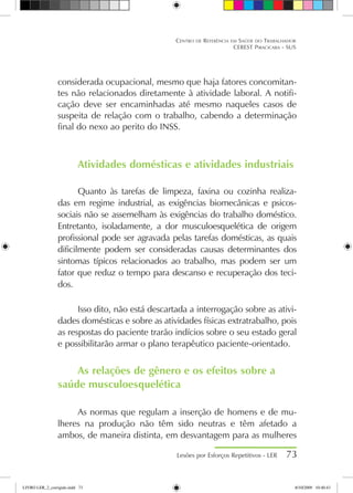 considerada ocupacional, mesmo que haja fatores concomitan-
tes não relacionados diretamente à atividade laboral. A notifi-
cação deve ser encaminhadas até mesmo naqueles casos de
suspeita de relação com o trabalho, cabendo a determinação
final do nexo ao perito do INSS.
Atividades domésticas e atividades industriais
Quanto às tarefas de limpeza, faxina ou cozinha realiza-
das em regime industrial, as exigências biomecânicas e psicos-
sociais não se assemelham às exigências do trabalho doméstico.
Entretanto, isoladamente, a dor musculoesquelética de origem
profissional pode ser agravada pelas tarefas domésticas, as quais
dificilmente podem ser consideradas causas determinantes dos
sintomas típicos relacionados ao trabalho, mas podem ser um
fator que reduz o tempo para descanso e recuperação dos teci-
dos.
Isso dito, não está descartada a interrogação sobre as ativi-
dades domésticas e sobre as atividades físicas extratrabalho, pois
as respostas do paciente trarão indícios sobre o seu estado geral
e possibilitarão armar o plano terapêutico paciente-orientado.
As relações de gênero e os efeitos sobre a
saúde musculoesquelética
As normas que regulam a inserção de homens e de mu-
lheres na produção não têm sido neutras e têm afetado a
ambos, de maneira distinta, em desvantagem para as mulheres
Lesões por Esforços Repetitivos - LER 73
Centro de Referência em Saúde do Trabalhador
CEREST Piracicaba - SUS
LIVRO LER_2_corrigido.indd 73 8/10/2009 10:40:43
 