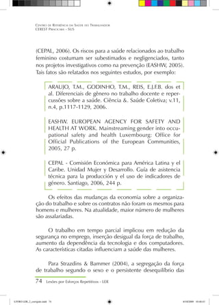 74 Lesões por Esforços Repetitivos - LER
Centro de Referência em Saúde do Trabalhador
CEREST Piracicaba - SUS
(CEPAL, 2006). Os riscos para a saúde relacionados ao trabalho
feminino costumam ser subestimados e negligenciados, tanto
nos projetos investigativos como na prevenção (EASHW, 2005).
Tais fatos são relatados nos seguintes estudos, por exemplo:
ARAUJO, T.M., GODINHO, T.M., REIS, E.J.F.B. dos et
al. Diferenciais de gênero no trabalho docente e reper-
cussões sobre a saúde. Ciência . Saúde Coletiva; v.11,
n.4, p.1117-1129, 2006.
EASHW. EUROPEAN AGENCY FOR SAFETY AND
HEALTH AT WORK. Mainstreaming gender into occu-
pational safety and health Luxembourg: Office for
Official Publications of the European Communities,
2005, 27 p.
CEPAL - Comisión Económica para América Latina y el
Caribe. Unidad Mujer y Desarrollo. Guía de asistencia
técnica para la producción y el uso de indicadores de
género. Santiago, 2006, 244 p.
Os efeitos das mudanças da economia sobre a organiza-
ção do trabalho e sobre os contratos não foram os mesmos para
homens e mulheres. Na atualidade, maior número de mulheres
são assalariadas.
O trabalho em tempo parcial implicou em redução da
segurança no emprego, inserção desigual da força de trabalho,
aumento da dependência da tecnologia e dos computadores.
As características citadas influenciam a saúde das mulheres.
Para Strazdins  Bammer (2004), a segregação da força
de trabalho segundo o sexo e o persistente desequilíbrio das
LIVRO LER_2_corrigido.indd 74 8/10/2009 10:40:43
 