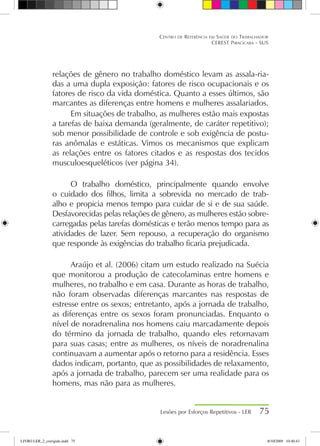 relações de gênero no trabalho doméstico levam as assala-ria-
das a uma dupla exposição: fatores de risco ocupacionais e os
fatores de risco da vida doméstica. Quanto a esses últimos, são
marcantes as diferenças entre homens e mulheres assalariados.
Em situações de trabalho, as mulheres estão mais expostas
a tarefas de baixa demanda (geralmente, de caráter repetitivo);
sob menor possibilidade de controle e sob exigência de postu-
ras anômalas e estáticas. Vimos os mecanismos que explicam
as relações entre os fatores citados e as respostas dos tecidos
musculoesqueléticos (ver página 34).
O trabalho doméstico, principalmente quando envolve
o cuidado dos filhos, limita a sobrevida no mercado de trab-
alho e propicia menos tempo para cuidar de si e de sua saúde.
Desfavorecidas pelas relações de gênero, as mulheres estão sobre-
carregadas pelas tarefas domésticas e terão menos tempo para as
atividades de lazer. Sem repouso, a recuperação do organismo
que responde às exigências do trabalho ficaria prejudicada.
Araújo et al. (2006) citam um estudo realizado na Suécia
que monitorou a produção de catecolaminas entre homens e
mulheres, no trabalho e em casa. Durante as horas de trabalho,
não foram observadas diferenças marcantes nas respostas de
estresse entre os sexos; entretanto, após a jornada de trabalho,
as diferenças entre os sexos foram pronunciadas. Enquanto o
nível de noradrenalina nos homens caiu marcadamente depois
do término da jornada de trabalho, quando eles retornavam
para suas casas; entre as mulheres, os níveis de noradrenalina
continuavam a aumentar após o retorno para a residência. Esses
dados indicam, portanto, que as possibilidades de relaxamento,
após a jornada de trabalho, parecem ser uma realidade para os
homens, mas não para as mulheres.
Lesões por Esforços Repetitivos - LER 75
Centro de Referência em Saúde do Trabalhador
CEREST Piracicaba - SUS
LIVRO LER_2_corrigido.indd 75 8/10/2009 10:40:43
 