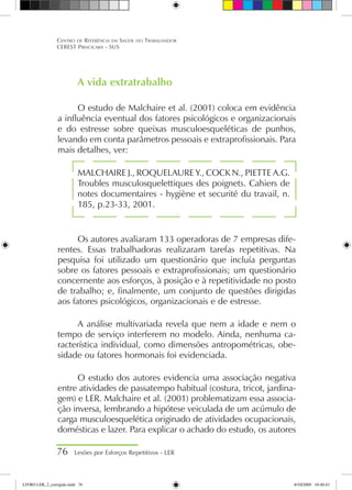 A vida extratrabalho
O estudo de Malchaire et al. (2001) coloca em evidência
a influência eventual dos fatores psicológicos e organizacionais
e do estresse sobre queixas musculoesqueléticas de punhos,
levando em conta parâmetros pessoais e extraprofissionais. Para
mais detalhes, ver:
MALCHAIRE J., ROQUELAURE Y., COCK N., PIETTE A.G.
Troubles musculosquelettiques des poignets. Cahiers de
notes documentaires - hygiène et securité du travail, n.
185, p.23-33, 2001.
Os autores avaliaram 133 operadoras de 7 empresas dife-
rentes. Essas trabalhadoras realizaram tarefas repetitivas. Na
pesquisa foi utilizado um questionário que incluía perguntas
sobre os fatores pessoais e extraprofissionais; um questionário
concernente aos esforços, à posição e à repetitividade no posto
de trabalho; e, finalmente, um conjunto de questões dirigidas
aos fatores psicológicos, organizacionais e de estresse.
A análise multivariada revela que nem a idade e nem o
tempo de serviço interferem no modelo. Ainda, nenhuma ca-
racterística individual, como dimensões antropométricas, obe-
sidade ou fatores hormonais foi evidenciada.
O estudo dos autores evidencia uma associação negativa
entre atividades de passatempo habitual (costura, tricot, jardina-
gem) e LER. Malchaire et al. (2001) problematizam essa associa-
ção inversa, lembrando a hipótese veiculada de um acúmulo de
carga musculoesquelética originado de atividades ocupacionais,
domésticas e lazer. Para explicar o achado do estudo, os autores
76 Lesões por Esforços Repetitivos - LER
Centro de Referência em Saúde do Trabalhador
CEREST Piracicaba - SUS
LIVRO LER_2_corrigido.indd 76 8/10/2009 10:40:43
 