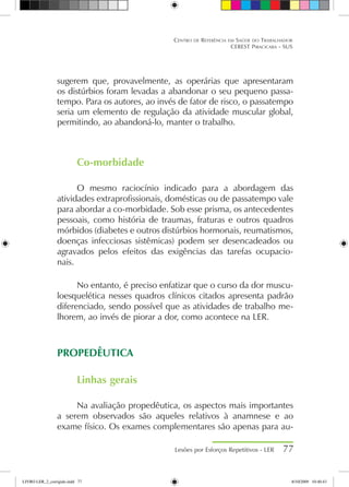 sugerem que, provavelmente, as operárias que apresentaram
os distúrbios foram levadas a abandonar o seu pequeno passa-
tempo. Para os autores, ao invés de fator de risco, o passatempo
seria um elemento de regulação da atividade muscular global,
permitindo, ao abandoná-lo, manter o trabalho.
Co-morbidade
O mesmo raciocínio indicado para a abordagem das
atividades extraprofissionais, domésticas ou de passatempo vale
para abordar a co-morbidade. Sob esse prisma, os antecedentes
pessoais, como história de traumas, fraturas e outros quadros
mórbidos (diabetes e outros distúrbios hormonais, reumatismos,
doenças infecciosas sistêmicas) podem ser desencadeados ou
agravados pelos efeitos das exigências das tarefas ocupacio-
nais.
No entanto, é preciso enfatizar que o curso da dor muscu-
loesquelética nesses quadros clínicos citados apresenta padrão
diferenciado, sendo possível que as atividades de trabalho me-
lhorem, ao invés de piorar a dor, como acontece na LER.
PROPEDÊUTICA
Linhas gerais
Na avaliação propedêutica, os aspectos mais importantes
a serem observados são aqueles relativos à anamnese e ao
exame físico. Os exames complementares são apenas para au-
Lesões por Esforços Repetitivos - LER 77
Centro de Referência em Saúde do Trabalhador
CEREST Piracicaba - SUS
LIVRO LER_2_corrigido.indd 77 8/10/2009 10:40:43
 