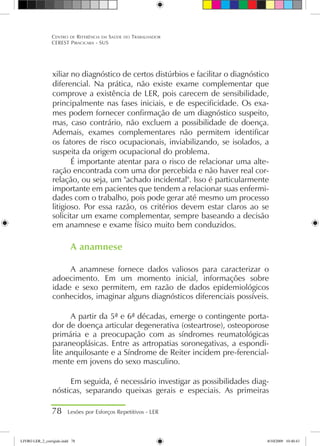 xiliar no diagnóstico de certos distúrbios e facilitar o diagnóstico
diferencial. Na prática, não existe exame complementar que
comprove a existência de LER, pois carecem de sensibilidade,
principalmente nas fases iniciais, e de especificidade. Os exa-
mes podem fornecer confirmação de um diagnóstico suspeito,
mas, caso contrário, não excluem a possibilidade de doença.
Ademais, exames complementares não permitem identificar
os fatores de risco ocupacionais, inviabilizando, se isolados, a
suspeita da origem ocupacional do problema.
É importante atentar para o risco de relacionar uma alte-
ração encontrada com uma dor percebida e não haver real cor-
relação, ou seja, um achado incidental. Isso é particularmente
importante em pacientes que tendem a relacionar suas enfermi-
dades com o trabalho, pois pode gerar até mesmo um processo
litigioso. Por essa razão, os critérios devem estar claros ao se
solicitar um exame complementar, sempre baseando a decisão
em anamnese e exame físico muito bem conduzidos.
A anamnese
A anamnese fornece dados valiosos para caracterizar o
adoecimento. Em um momento inicial, informações sobre
idade e sexo permitem, em razão de dados epidemiológicos
conhecidos, imaginar alguns diagnósticos diferenciais possíveis.
A partir da 5ª e 6ª décadas, emerge o contingente porta-
dor de doença articular degenerativa (osteartrose), osteoporose
primária e a preocupação com as síndromes reumatológicas
paraneoplásicas. Entre as artropatias soronegativas, a espondi-
lite anquilosante e a Síndrome de Reiter incidem pre-ferencial-
mente em jovens do sexo masculino.
Em seguida, é necessário investigar as possibilidades diag-
nósticas, separando queixas gerais e especiais. As primeiras
78 Lesões por Esforços Repetitivos - LER
Centro de Referência em Saúde do Trabalhador
CEREST Piracicaba - SUS
LIVRO LER_2_corrigido.indd 78 8/10/2009 10:40:43
 
