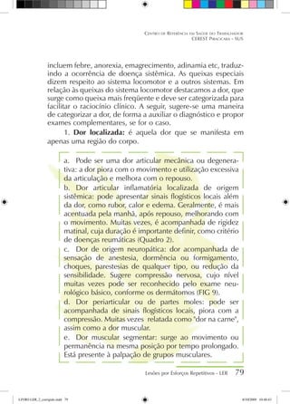 incluem febre, anorexia, emagrecimento, adinamia etc, traduz-
indo a ocorrência de doença sistêmica. As queixas especiais
dizem respeito ao sistema locomotor e a outros sistemas. Em
relação às queixas do sistema locomotor destacamos a dor, que
surge como queixa mais freqüente e deve ser categorizada para
facilitar o raciocínio clínico. A seguir, sugere-se uma maneira
de categorizar a dor, de forma a auxiliar o diagnóstico e propor
exames complementares, se for o caso.
1.	 Dor localizada: é aquela dor que se manifesta em
apenas uma região do corpo.
a.	 Pode ser uma dor articular mecânica ou degenera-
tiva: a dor piora com o movimento e utilização excessiva
da articulação e melhora com o repouso.
b.	 Dor articular inflamatória localizada de origem
sistêmica: pode apresentar sinais flogísticos locais além
da dor, como rubor, calor e edema. Geralmente, é mais
acentuada pela manhã, após repouso, melhorando com
o movimento. Muitas vezes, é acompanhada de rigidez
matinal, cuja duração é importante definir, como critério
de doenças reumáticas (Quadro 2).
c.	 Dor de origem neuropática: dor acompanhada de
sensação de anestesia, dormência ou formigamento,
choques, parestesias de qualquer tipo, ou redução da
sensibilidade. Sugere compressão nervosa, cujo nível
muitas vezes pode ser reconhecido pelo exame neu-
rológico básico, conforme os dermátomos (FIG 9).
d.	 Dor periarticular ou de partes moles: pode ser
acompanhada de sinais flogísticos locais, piora com a
compressão. Muitas vezes relatada como dor na carne,
assim como a dor muscular.
e.	 Dor muscular segmentar: surge ao movimento ou
permanência na mesma posição por tempo prolongado.
Está presente à palpação de grupos musculares.
Lesões por Esforços Repetitivos - LER 79
Centro de Referência em Saúde do Trabalhador
CEREST Piracicaba - SUS
LIVRO LER_2_corrigido.indd 79 8/10/2009 10:40:43
 