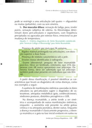 pode se restringir a uma articulação (até quatro = oligoartrite)
ou muitas (poliartrite), com ou sem simetria.
b.	 Dor muscular difusa: sensação de fadiga, peso, tender
points, sensação subjetiva de edema. As fibromialgias deter-
minam dores peri-articulares e segmentares, com freqüência
precipitadas ou agravadas por estresse físico, emocional ou por
mudança de temperatura.
Quadro 2 - Critérios diagnósticos de Artrite Reumatóide estabelecido
pelo American College of Rheumatolgy para Artrite Reumatóide.
 Presença de artrite por mais que 06 semanas.
 Rigidez matinal prolongada nas articulações, con dura-
ção superior a duas horas.
 Presença de nódulos característicos sob a pele.
 Erosões ósseas identificadas à radiografia.
 Exame laboratorial: pesquisa de fator reumatóide
posi-tivo. Deve ser lembrado, entretanto, que 25% das
pessoas com AR nunca apresentam esse anticorpo. Da
mesma forma, deve ser salientado que tal anticorpo
também pode estar presente em indivíduos que não têm
AR.
A partir dessa classificação, é possível identificar as car-
acterísticas que levam ao diagnóstico de certas doenças, como
nos exemplos a seguir:
 A ausência de manifestações sistêmicas associadas às dores
articulares ou peri-articulares sugere o diagnóstico de os-
teoartrose, artropatias metabólicas (gota, condrocalcionose),
síndromes posturais, distúrbios psicogênicos e LER.
 Na doença reumatóide, a artrite tende a ser simé-
trica e acompanhada de outras manifestações sistêmicas,
enquanto a assimetria está presente na artrite gotosa
crônica e na artropatia psoriática, dentre outras. Enquanto
a doença reumatóide é classicamente progressiva, a doen-
ça reumática e a gota na fase inicial evoluem em surtos ou
Lesões por Esforços Repetitivos - LER 81
Centro de Referência em Saúde do Trabalhador
CEREST Piracicaba - SUS
LIVRO LER_2_corrigido.indd 81 8/10/2009 10:40:44
 