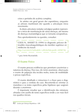 crises e períodos de acalmia completa.
 As artrites em geral geram dor espontânea, enquanto
as artroses manifestam dor quando a articulação inicia
movimento.
 As dores articulares isoladas (artralgias) podem represen-
tar o início de manifestação de várias doenças, até mesmo
de doenças reumatológicas que se tornarão soropositivas.
Para aprofundamento na questão, consultar:
COCK N., MASSET D. (1994) Le diagnostic précoce de
troubles musculosquelettiques du membre supérieur en
médecine du travail.
http://cat.inist.fr/?aModele=afficheNcpsidt=4098746
* para Artrite Reumatóide.
O Exame Físico
O exame procura evidências que permitam caracterizar a
natureza da doença. Para isso, ele inclui anamnese, observação
e exame de palpação dos tecidos moles, testes de mobilidade
e provas específicas.
O exame detalhado e minucioso é a chave para o diag-
nóstico e para a conduta do caso. Recomenda-se orientar as
manobras e os testes específicos pelas hipóteses que surgiram
durante a anamnese.
É importante ressaltar que a identificação das estruturas
afetadas com auxílio de testes específicos tende a ser mais fácil
nos quadros iniciais.
82 Lesões por Esforços Repetitivos - LER
Centro de Referência em Saúde do Trabalhador
CEREST Piracicaba - SUS
LIVRO LER_2_corrigido.indd 82 8/10/2009 10:40:44
 