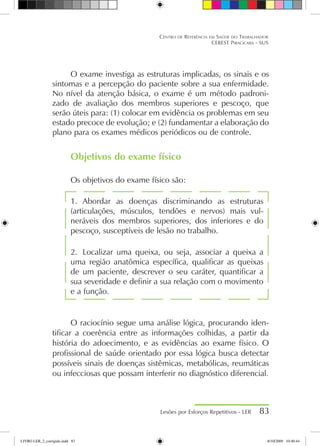 O exame investiga as estruturas implicadas, os sinais e os
sintomas e a percepção do paciente sobre a sua enfermidade.
No nível da atenção básica, o exame é um método padroni-
zado de avaliação dos membros superiores e pescoço, que
serão úteis para: (1) colocar em evidência os problemas em seu
estado precoce de evolução; e (2) fundamentar a elaboração do
plano para os exames médicos periódicos ou de controle.
Objetivos do exame físico
Os objetivos do exame físico são:
1.	 Abordar as doenças discriminando as estruturas
(articulações, músculos, tendões e nervos) mais vul-
neráveis dos membros superiores, dos inferiores e do
pescoço, susceptíveis de lesão no trabalho.
2.	 Localizar uma queixa, ou seja, associar a queixa a
uma região anatômica específica, qualificar as queixas
de um paciente, descrever o seu caráter, quantificar a
sua severidade e definir a sua relação com o movimento
e a função.
O raciocínio segue uma análise lógica, procurando iden-
tificar a coerência entre as informações colhidas, a partir da
história do adoecimento, e as evidências ao exame físico. O
profissional de saúde orientado por essa lógica busca detectar
possíveis sinais de doenças sistêmicas, metabólicas, reumáticas
ou infecciosas que possam interferir no diagnóstico diferencial.
Lesões por Esforços Repetitivos - LER 83
Centro de Referência em Saúde do Trabalhador
CEREST Piracicaba - SUS
LIVRO LER_2_corrigido.indd 83 8/10/2009 10:40:44
 
