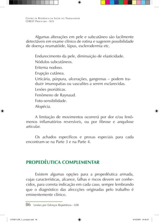 Algumas alterações em pele e subcutâneo são facilmente
detectáveis em exame clínico de rotina e sugerem possibilidade
de doença reumatóide, lúpus, esclerodermia etc.
Endurecimento da pele, diminuição de elasticidade.
Nódulos subcutâneos.
Eritema nodoso.
Erupção cutânea.
Urticária, púrpura, ulcerações, gangrenas – podem tra-
duzir imunopatias ou vasculites a serem esclarecidas.
Lesões psoriáticas.
Fenômeno de Raynaud.
Foto-sensibilidade.
Alopécia.
A limitação de movimentos ocorrerá por dor e/ou fenô-
menos inflamatórios reversíveis, ou por fibrose e anquilose
articular.
Os achados específicos e provas especiais para cada
encontram-se na Parte 3 e na Parte 4.
PROPEDÊUTICA COMPLEMENTAR
Existem algumas opções para a propedêutica armada,
cujas características, alcance, falhas e riscos devem ser conhe-
cidos, para correta indicação em cada caso, sempre lembrando
que o diagnóstico das afeccções originadas pelo trabalho é
eminentemente clínico.
86 Lesões por Esforços Repetitivos - LER
Centro de Referência em Saúde do Trabalhador
CEREST Piracicaba - SUS
LIVRO LER_2_corrigido.indd 86 8/10/2009 10:40:45
 
