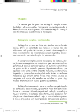 Imagens
Os exames por imagem são: radiografia simples e con-
trastadas, ultra-sonografia, Tomografia computadorizada e
Ressonância Nuclear Magnética, Eletroneuromiografia. A seguir
são descritas suas características e indicações.
Radiografia Simples / Contrastadas
Radiografias podem ser úteis para excluir anormalidades
ósseas. Deve ser salientado que tendões e bursas não são
visíveis em radiografias. No entanto, o uso da ultra-sonografia e,
mais recentemente, da ressonância nuclear magnética trouxe-
ram um auxílio para visualização de partes moles.
A radiografia simples auxilia na suspeita de fraturas, alte-
rações ósseas congênitas ou adquiridas, por exemplo acrômio
ganchoso. É possível perceber apenas um aumento volumétrico
de partes moles - músculo, gordura, líquido ou edema, que
aparece como uma sombra cinzenta. Portanto, não terá muita
importância para realizar o diagnóstico das lesões por esforços
repetitivos que afetam partes moles, mas simpara análise de
desgastes articulares relacionados ao trabalho ou para diag-
nóstico diferencial com outros quadros suspeitados.
Radiografias contrastadas, ou seja, realizadas após injeção
de contraste à base de iodo, apresentam risco de hipersensibi-
lidade ao contraste, além da exposição à radiação. A mielogra-
fia, por exemplo, é realizada dessa forma, para pesquisar her-
niações de disco intervertebral. Hoje, a ressonância magnética
é menos arriscada e tem maior precisão para esse dia-gnóstico.
Lesões por Esforços Repetitivos - LER 87
Centro de Referência em Saúde do Trabalhador
CEREST Piracicaba - SUS
LIVRO LER_2_corrigido.indd 87 8/10/2009 10:40:45
 