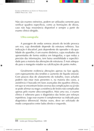 Não são exames rotineiros, podem ser utilizados somente para
verificar quadros específicos, como as herniações de discos,
caso não haja ressonância disponível e sempre a partir do
exame clínico dirigido.
Ultra-sonografia
A passagem de ondas sonoras através do tecido provoca
um eco, cuja densidade depende da estrutura refletora. Sua
indicação é discutível, pois dependente do operador e da qua-
lidade do aparelho, é um exame dinâmico, cujos resultados são
apresentados de forma estática em fotografias, o que reduz a
precisão das informações, tem baixa sensibilidade e especifici-
dade para a maioria das alterações de estruturas. É mais adequa-
do para o manguito rotador ou calcificações de partes moles.
Geralmente evidencia alterações apenas na fase aguda,
com espessamento dos tendões e aumento de líquido sinovial.
Com poucos dias de afastamento do trabalho, esses achados
podem não estar mais presentes e, na maioria dos casos, a
assistência é buscada em fases avançadas dos quadros clínicos,
em que se encontram lesões severas das complicações ou já não
se pode afirmar ou negar a existência de lesões não complicadas
apenas pelo exame ultra-sonográfico. Mais uma vez, o exame
clínico é soberano para o diagnóstico das lesões por esforços
repetitivos. Logo esse exame é complementar ou indicado para
diagnóstico diferencial. Muitas vezes, deve ser solicitado de
modo comparativo entre lados direito e esquerdo.
88 Lesões por Esforços Repetitivos - LER
Centro de Referência em Saúde do Trabalhador
CEREST Piracicaba - SUS
LIVRO LER_2_corrigido.indd 88 8/10/2009 10:40:45
 
