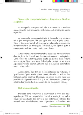 Tomografia computadorizada e Ressonância Nuclear
Magnética
A tomografia computadorizada e a ressonância nuclear
magnética são exames caros e sofisticados, de indicação muito
específica.
A tomografia computadorizada é baseada em leituras,
feitas por computador, da passagem de raios X pelo corpo.
Fornece imagens mais detalhadas que a radiografia, mas o custo
é muito maior e as indicações são restritas, útil apenas para a
coluna vertebral, em casos muito específicos.
A ressonância nuclear magnética baseia-se na ressonância
da rotação (spin) dos núcleos de elementos como o hidrogênio.
Uma fonte de radiofreqüência excita os átomos que sofrem
uma rotação. Quando a fonte é desligada, os átomos retornam
à posição inicial e liberam um sinal que é captado e transmitido
a um computador.
A ressonância não tem os efeitos colaterais da radiação, é
padrão-ouro para avaliar partes moles, afetadas na maioria das
lesões descritas, porém a dificuldade de acesso e o alto custo são
proibitivos. Importante ressaltar que não é necessária para diag-
nóstico da maioria das lesões, que são de diagnósico clínico.
Eletroneuromiografia
Indicada para comprovar e estabelecer o nível das neu-
ropatias periféricas compressivas. Inclui a avaliação da velo-
cidade de condução dos nervos e dos potenciais elétricos dos
músculos em atividade e repouso. É preciso e confiável em ter-
Lesões por Esforços Repetitivos - LER 89
Centro de Referência em Saúde do Trabalhador
CEREST Piracicaba - SUS
LIVRO LER_2_corrigido.indd 89 8/10/2009 10:40:45
 