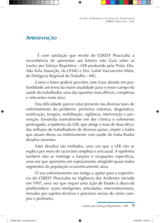 Centro de Referência em Saúde do Trabalhador
CEREST Piracicaba - SUS
Lesões por Esforços Repetitivos - LER 
Apresentação
É com satisfação que recebi do CEREST Piracicaba a
incumbência de apresentar aos leitores este Guia sobre as
Lesões por Esforço Repetitivo - LER produzido pela Profa. Dra.
Ada Ávila Assunção, da UFMG e Dra. Lailah Vasconcelos Vilela,
da Delegacia Regional do Trabalho - MG.
Como o leitor poderá perceber, este Guia aborda em pro-
fundidade um tema da maior atualidade para o nosso campo da
saúde do trabalhador, uma das questões mais difíceis, complexas
e relevantes nesta área.
Esta dificuldade parece estar presente nas diversas fases de
enfrentamento do problema: primeiros sintomas, diagnóstico,
notificação, terapias, reabilitação, vigilância, intervenção e pre-
venção. Envolvida normalmente em dor crônica e sofrimento
prolongado, a epidemia da LER, que atinge a mais de duas déca-
das milhares de trabalhadores de diversos países, impõe a todos
que atuam direta ou indiretamente com saúde do traba-lhador
desafios enormes.
Estes desafios são múltiplos, uma vez que a LER não se
explica por meio de raciocínio simplista e unicausal. A epidemia
também não se restringe a funções e ocupações específicas,
uma vez que apresenta um espraiamento atingindo quase todos
segmentos da população economicamente ativa.
O seu enfrentamento nos instiga a apelar para a experiên-
cia do CEREST Piracicaba na Vigilância dos Acidentes iniciada
em 1997, uma vez que requer uma ação de Estado à altura da
problemática: ações inteligentes, articuladas, interinstitucionais,
movidas por sujeitos técnicos e parceiros sociais de vários cam-
pos e profissões.
LIVRO LER_2_corrigido.indd 9 8/10/2009 10:40:34
 