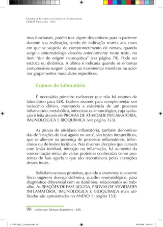 mos funcionais, porém traz algum desconforto para o paciente
durante sua realização, sendo de indicação restrita aos casos
em que se suspeita de comprometimento de nervos, quando
surge a sintomatologia descrita anteriormente neste texto, no
item “dor de origem neuropática” (ver página 79). Pode ser
estática ou dinâmica. A última é indicada quando os sintomas
compressivos surgem apenas ao movimentar membros ou acio-
nar grupamentos musculares específicos.
Exames de Laboratório
É necessário primeiro esclarecer que não há exames de
laboratório para LER. Existem exames para complementar um
raciocínio clínico, mostrando a existência de um processo
inflamatório, metabólico, infeccioso ou imunológico, cuja avalia-
ção é feita através de PROVAS DE ATIVIDADE INFLAMATÓRIA,
IMUNOLÓGICA E BIOQUÍMICA (ver página 153).
As provas de atividade inflamatória, também denomina-
das de reações de fase aguda no soro, são testes inespecíficos,
que se alteram na presença de processos inflamatórios, infec-
ciosos ou de lesões teciduais. Nas diversas afecções que cursam
com lesão tecidual, infecção ou inflamação, há aumento da
concentração sérica de várias proteínas conhecidas como pro-
teínas de fase aguda e que são responsáveis pelas alterações
desses testes.
Solicitam-se essas proteínas, quando a anamnese ou exame
físico sugerem doença sistêmica, quadro reumatológico, para
diagnóstico diferencial com os distúrbios relacionados ao trab-
alho. As REAÇÕES DE FASE AGUDA, PROVAS DE ATIVIDADES
INFLAMATÓRIA, IMUNOLÓGICA E BIOQUÍMICA mais uti-
lizadas são apresentadas no ANEXO 1 (página 153).
90 Lesões por Esforços Repetitivos - LER
Centro de Referência em Saúde do Trabalhador
CEREST Piracicaba - SUS
LIVRO LER_2_corrigido.indd 90 8/10/2009 10:40:45
 