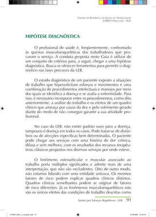 HIPÓTESE DIAGNÓSTICA
O profissional de saúde é, freqüentemente, confrontado
às queixas musculoesqueléticas dos trabalhadores que pro-
curam o serviço. A conduta proposta neste Guia é utilizar de
um conjunto de critérios para, a seguir, chegar a uma hipótese
diagnóstica. Busca-se oferecer ferramentas para permitir o diag-
nóstico nas fases precoces da LER.
O estudo diagnóstico de um paciente exposto a situações
de trabalho que hipersolicitam esforços e movimentos é uma
combinação de procedimentos intelectuais e manejos por meio
dos quais se identifica a doença e se avalia a enfermidade. Para
isso, é necessário incorporar entre os procedimentos, como dito
anteriormente, a análise do trabalho e os efeitos de um quadro
clínico que ameaça por causa da dor e pelo sofrimento gerado
diante do medo de não conseguir garantir a sua atividade pro-
fissional.
No caso da LER, não existe padrão ouro para a doença,
tampouco é doença em todos os casos. Pode tratar-se de distúr-
bios ou de afecções específicas bem determinadas. O paciente
pode chegar aos serviços com uma história de dor crônica,
difusa e sem melhora, com os resultados dos recursos terapêu-
ticos clássicos propostos nos diversos serviços por onde esteve.
O fenômeno osteoarticular e muscular associado ao
trabalho porta múltiplos significados e admite mais de uma
interpretação, que não são excludentes. Dito de outro modo,
não estamos lidando com uma entidade unívoca. Os mesmos
fatores de risco podem explicar quadros clínicos distintos.
Quadros clínicos semelhantes podem se originar de fatores
de risco diferentes. Já os fenômenos musculoesqueléticos não
são os únicos efeitos das condições de trabalho descritas como
Lesões por Esforços Repetitivos - LER 91
Centro de Referência em Saúde do Trabalhador
CEREST Piracicaba - SUS
LIVRO LER_2_corrigido.indd 91 8/10/2009 10:40:45
 