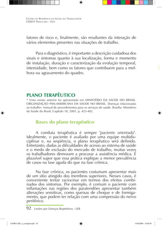 fatores de risco e, finalmente, são resultantes da interação de
vários elementos presentes nas situações de trabalho.
Para o diagnóstico, é importante a descrição cuidadosa dos
sinais e sintomas quanto à sua localização, forma e momento
de instalação, duração e caracterização da evolução temporal,
intensidade, bem como os fatores que contribuem para a mel-
hora ou agravamento do quadro.
PLANO TERAPÊUTICO
* Uma versão anterior foi apresentada em MINISTÉRIO DA SAÚDE DO BRASIL.
ORGANIZAÇÃO PAN-AMERICANA DA SAÚDE NO BRASIL. Doenças relacionadas
ao trabalho: manual de procedimentos para os serviços de saúde. Brasília: Ministério
da Saúde do Brasil, Capítulo 18, 2001, p. 425-482.
Bases do plano terapêutico
A conduta terapêutica é sempre paciente orientada.
Idealmente, o paciente é avaliado por uma equipe multidis-
ciplinar e, na seqüência, o plano terapêutico será definido.
Entretanto, dadas as dificuldades de acesso ao sistema de saúde
e o medo de exclusão do mercado de trabalho, muitas vezes
os trabalhadores demoram a procurar a assistência médica. É
plausível supor que essa prática explique a menor prevalência
de casos na fase aguda do que na fase crônica.
Na fase crônica, os pacientes costumam apresentar mais
de um sítio atingido dos membros superiores. Nesses casos, é
conveniente tentar raciocinar em termos dos efeitos combi-
nados dos sintomas. Por exemplo, é comum o paciente com
inflamações nas regiões dos paratendões apresentar também
alterações sensitivas, como queixas de choque e de formiga-
mento, que podem ter relação com uma compressão do nervo
periférico.
92 Lesões por Esforços Repetitivos - LER
Centro de Referência em Saúde do Trabalhador
CEREST Piracicaba - SUS
LIVRO LER_2_corrigido.indd 92 8/10/2009 10:40:45
 